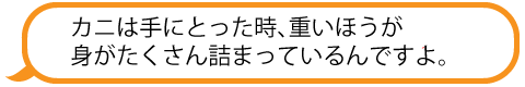 カニは大きいものより重いほうが身がたくさんつまっているんですよ。